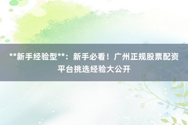 **新手经验型**：新手必看！广州正规股票配资平台挑选经验大公开