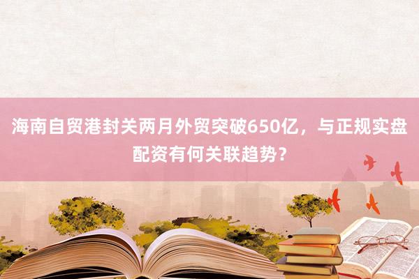 海南自贸港封关两月外贸突破650亿，与正规实盘配资有何关联趋势？