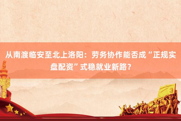 从南渡临安至北上洛阳：劳务协作能否成“正规实盘配资”式稳就业新路？